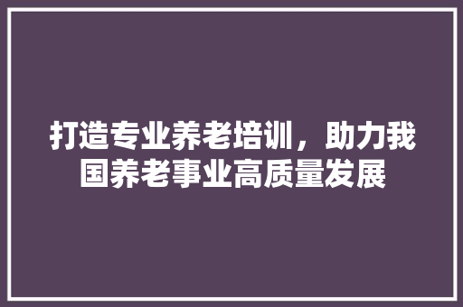 打造专业养老培训，助力我国养老事业高质量发展