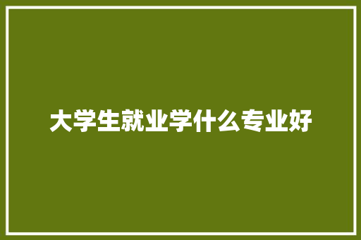 大学生就业学什么专业好 工作总结