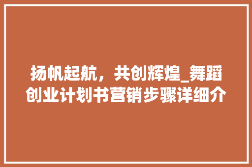 扬帆起航，共创辉煌_舞蹈创业计划书营销步骤详细介绍 演讲稿