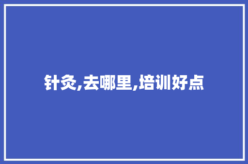 针灸,去哪里,培训好点