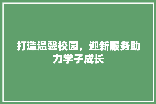 打造温馨校园，迎新服务助力学子成长