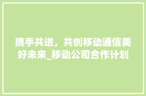 携手共进，共创移动通信美好未来_移动公司合作计划详细介绍 诗词鉴赏
