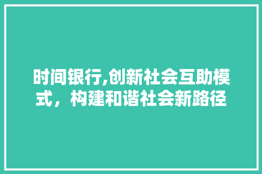 时间银行,创新社会互助模式，构建和谐社会新路径 合同范本