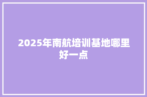 2025年南航培训基地哪里好一点