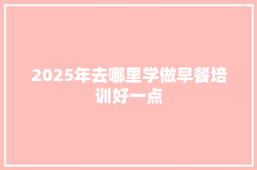 2025年去哪里学做早餐培训好一点 合同范本
