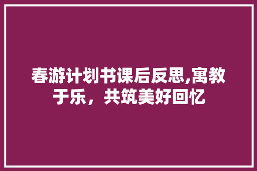 春游计划书课后反思,寓教于乐，共筑美好回忆 工作总结