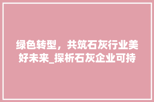 绿色转型，共筑石灰行业美好未来_探析石灰企业可持续发展之路