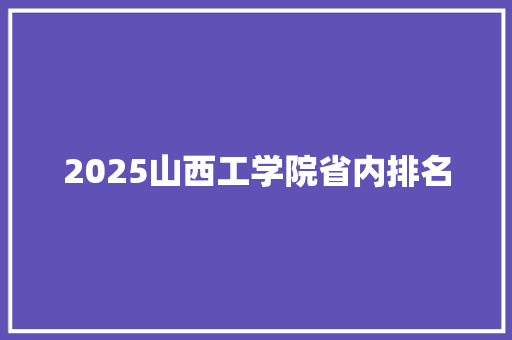 2025山西工学院省内排名 工作总结