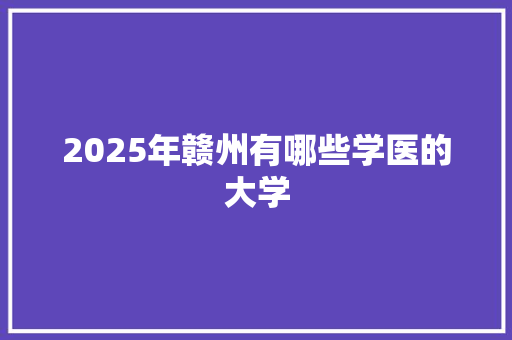2025年赣州有哪些学医的大学 工作总结