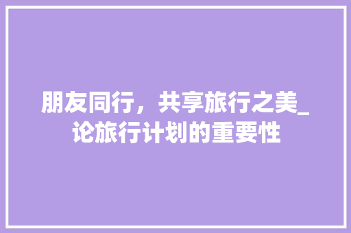 朋友同行，共享旅行之美_论旅行计划的重要性