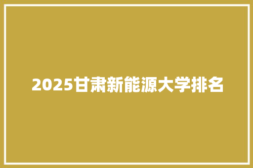 2025甘肃新能源大学排名