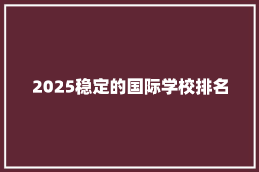 2025稳定的国际学校排名 工作总结