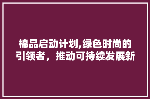 棉品启动计划,绿色时尚的引领者，推动可持续发展新篇章