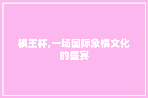 棋王杯,一场国际象棋文化的盛宴