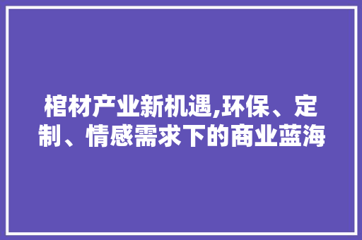 棺材产业新机遇,环保、定制、情感需求下的商业蓝海