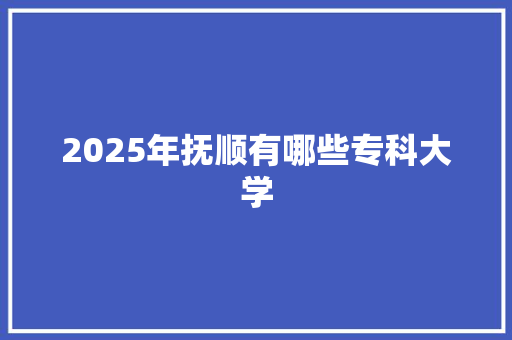 2025年抚顺有哪些专科大学