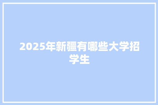 2025年新疆有哪些大学招学生 工作总结