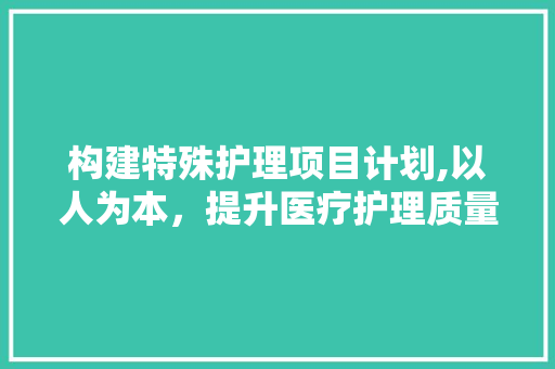 构建特殊护理项目计划,以人为本，提升医疗护理质量