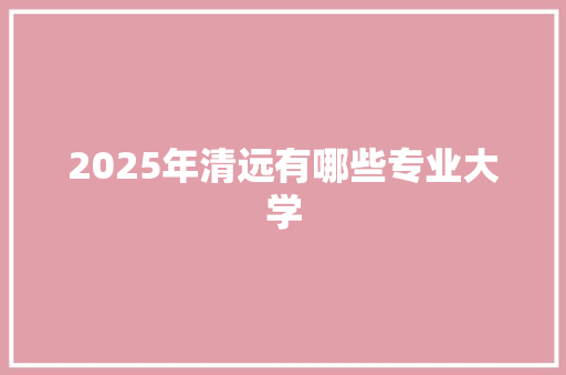 2025年清远有哪些专业大学
