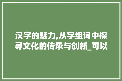 汉字的魅力,从字组词中探寻文化的传承与创新_可以组成什么字组词 合同范本
