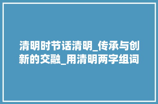 清明时节话清明_传承与创新的交融_用清明两字组词