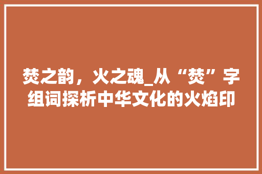 焚之韵，火之魂_从“焚”字组词探析中华文化的火焰印记_焚的形像字组词