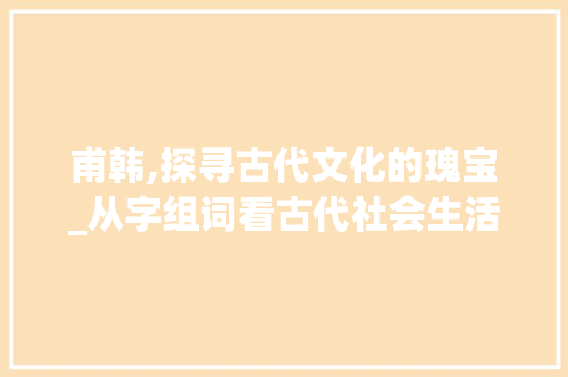 甫韩,探寻古代文化的瑰宝_从字组词看古代社会生活_甫韩的字组词