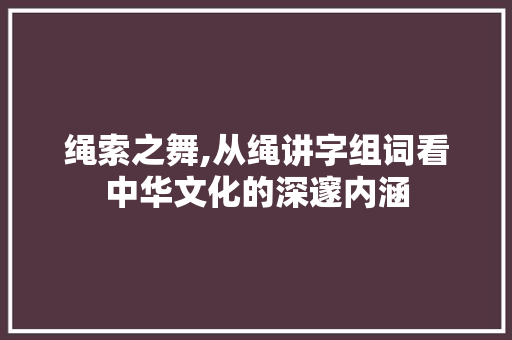 绳索之舞,从绳讲字组词看中华文化的深邃内涵