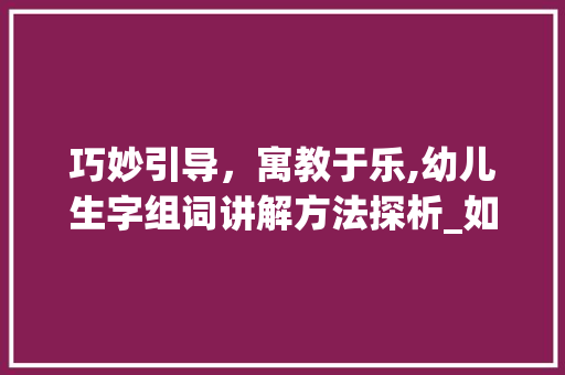 巧妙引导，寓教于乐,幼儿生字组词讲解方法探析_如何给幼儿讲生字组词