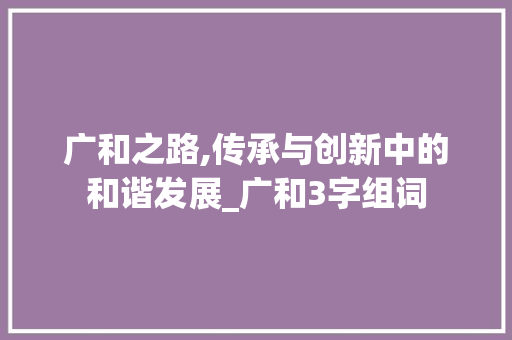广和之路,传承与创新中的和谐发展_广和3字组词