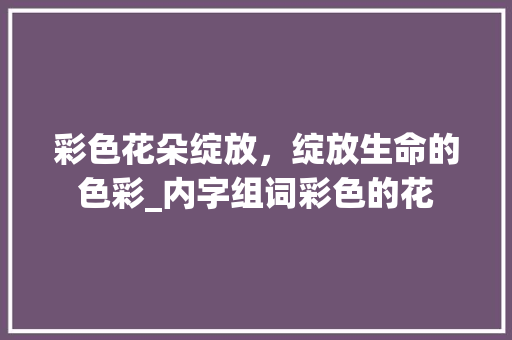 彩色花朵绽放，绽放生命的色彩_内字组词彩色的花 工作总结