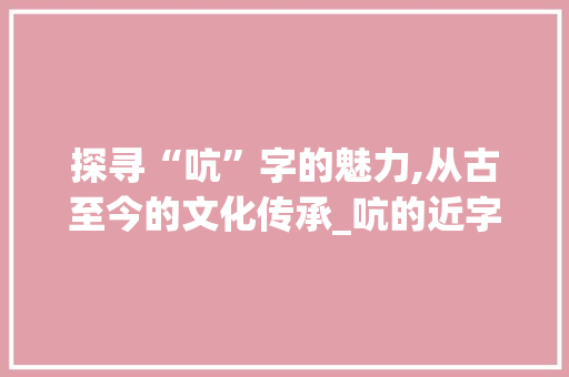 探寻“吭”字的魅力,从古至今的文化传承_吭的近字组词语 工作总结