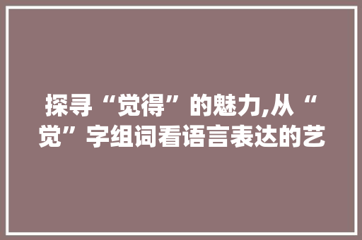 探寻“觉得”的魅力,从“觉”字组词看语言表达的艺术_觉字组词觉得对么