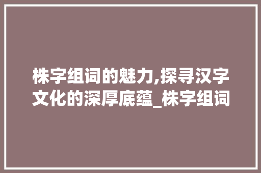 株字组词的魅力,探寻汉字文化的深厚底蕴_株字组词全部加拼音
