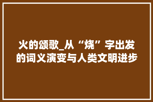 火的颂歌_从“烧”字出发的词义演变与人类文明进步_用烧火的烧字组词