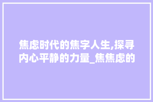焦虑时代的焦字人生,探寻内心平静的力量_焦焦虑的焦字组词 工作总结