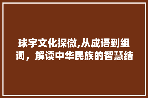 球字文化探微,从成语到组词，解读中华民族的智慧结晶_球字组词及成语大全