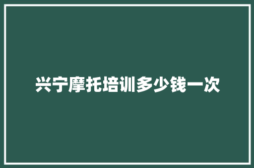 兴宁摩托培训多少钱一次 工作总结