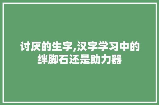 讨厌的生字,汉字学习中的绊脚石还是助力器