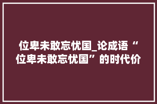 位卑未敢忘忧国_论成语“位卑未敢忘忧国”的时代价值