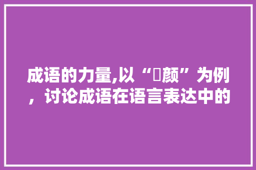 成语的力量,以“靦颜”为例，讨论成语在语言表达中的魅力 工作计划