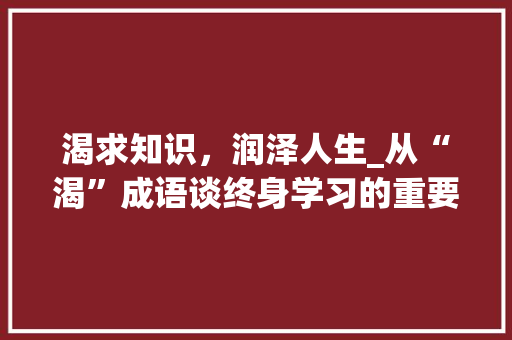 渴求知识，润泽人生_从“渴”成语谈终身学习的重要性