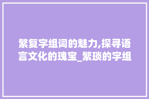 繁复字组词的魅力,探寻语言文化的瑰宝_繁琐的字组词和拼音 工作计划