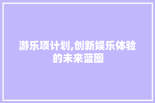 游乐项计划,创新娱乐体验的未来蓝图 工作计划