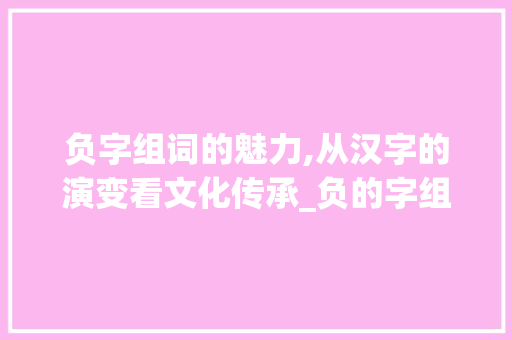 负字组词的魅力,从汉字的演变看文化传承_负的字组词和拼音