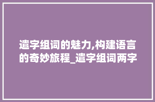 遣字组词的魅力,构建语言的奇妙旅程_遣字组词两字词