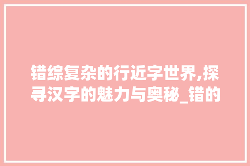 错综复杂的行近字世界,探寻汉字的魅力与奥秘_错的行近字组词 演讲稿