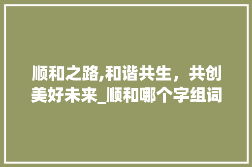 顺和之路,和谐共生，共创美好未来_顺和哪个字组词最好