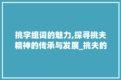 挑字组词的魅力,探寻挑夫精神的传承与发展_挑夫的挑字组词