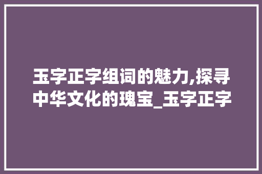 玉字正字组词的魅力,探寻中华文化的瑰宝_玉字正字组词大全